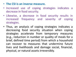 • The CSI is an inverse measure.
• Increased use of coping strategies indicates a
decrease in food security.
• Likewise, a...