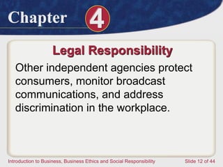 Chapter 4
Introduction to Business, Business Ethics and Social Responsibility Slide 12 of 44
Legal Responsibility
Other independent agencies protect
consumers, monitor broadcast
communications, and address
discrimination in the workplace.
 