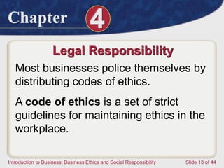Chapter 4
Introduction to Business, Business Ethics and Social Responsibility Slide 13 of 44
Legal Responsibility
Most businesses police themselves by
distributing codes of ethics.
A code of ethics is a set of strict
guidelines for maintaining ethics in the
workplace.
 