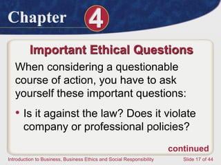 Chapter 4
Introduction to Business, Business Ethics and Social Responsibility Slide 17 of 44
Important Ethical Questions
When considering a questionable
course of action, you have to ask
yourself these important questions:
• Is it against the law? Does it violate
company or professional policies?
continued
 