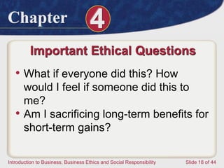 Chapter 4
Introduction to Business, Business Ethics and Social Responsibility Slide 18 of 44
Important Ethical Questions
• What if everyone did this? How
would I feel if someone did this to
me?
• Am I sacrificing long-term benefits for
short-term gains?
 