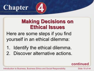 Chapter 4
Introduction to Business, Business Ethics and Social Responsibility Slide 19 of 44
Making Decisions on
Ethical Issues
Here are some steps if you find
yourself in an ethical dilemma:
1. Identify the ethical dilemma.
2. Discover alternative actions.
continued
 