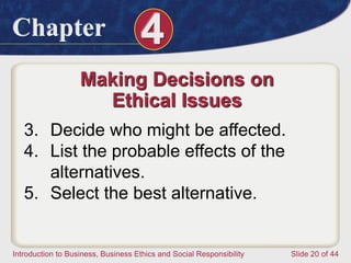 Chapter 4
Introduction to Business, Business Ethics and Social Responsibility Slide 20 of 44
Making Decisions on
Ethical Issues
3. Decide who might be affected.
4. List the probable effects of the
alternatives.
5. Select the best alternative.
 