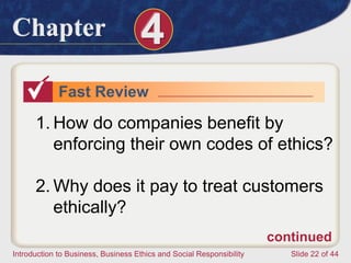 Chapter 4
Introduction to Business, Business Ethics and Social Responsibility Slide 22 of 44
Fast Review
1. How do companies benefit by
enforcing their own codes of ethics?
2. Why does it pay to treat customers
ethically?
continued
 