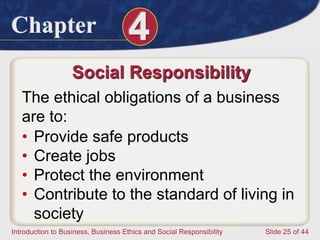 Chapter 4
Introduction to Business, Business Ethics and Social Responsibility Slide 25 of 44
Social Responsibility
The ethical obligations of a business
are to:
• Provide safe products
• Create jobs
• Protect the environment
• Contribute to the standard of living in
society
 
