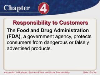 Chapter 4
Introduction to Business, Business Ethics and Social Responsibility Slide 27 of 44
Responsibility to Customers
The Food and Drug Administration
(FDA), a government agency, protects
consumers from dangerous or falsely
advertised products.
 