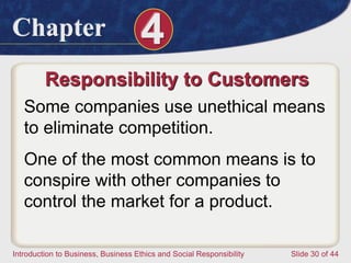 Chapter 4
Introduction to Business, Business Ethics and Social Responsibility Slide 30 of 44
Responsibility to Customers
Some companies use unethical means
to eliminate competition.
One of the most common means is to
conspire with other companies to
control the market for a product.
 