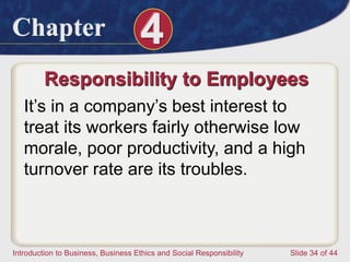 Chapter 4
Introduction to Business, Business Ethics and Social Responsibility Slide 34 of 44
Responsibility to Employees
It’s in a company’s best interest to
treat its workers fairly otherwise low
morale, poor productivity, and a high
turnover rate are its troubles.
 