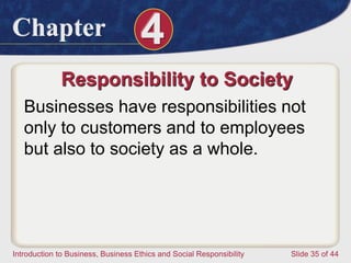 Chapter 4
Introduction to Business, Business Ethics and Social Responsibility Slide 35 of 44
Responsibility to Society
Businesses have responsibilities not
only to customers and to employees
but also to society as a whole.
 