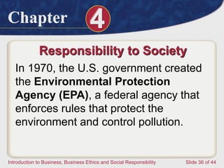 Chapter 4
Introduction to Business, Business Ethics and Social Responsibility Slide 36 of 44
Responsibility to Society
In 1970, the U.S. government created
the Environmental Protection
Agency (EPA), a federal agency that
enforces rules that protect the
environment and control pollution.
 