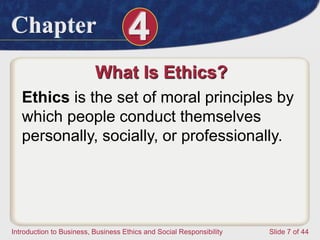 Chapter 4
Introduction to Business, Business Ethics and Social Responsibility Slide 7 of 44
What Is Ethics?
Ethics is the set of moral principles by
which people conduct themselves
personally, socially, or professionally.
 