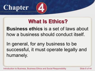 Chapter 4
Introduction to Business, Business Ethics and Social Responsibility Slide 8 of 44
What Is Ethics?
Business ethics is a set of laws about
how a business should conduct itself.
In general, for any business to be
successful, it must operate legally and
humanely.
 