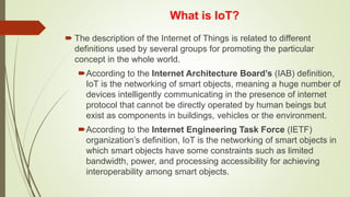 What is IoT?
 The description of the Internet of Things is related to different
definitions used by several groups for promoting the particular
concept in the whole world.
According to the Internet Architecture Board’s (IAB) definition,
IoT is the networking of smart objects, meaning a huge number of
devices intelligently communicating in the presence of internet
protocol that cannot be directly operated by human beings but
exist as components in buildings, vehicles or the environment.
According to the Internet Engineering Task Force (IETF)
organization’s definition, IoT is the networking of smart objects in
which smart objects have some constraints such as limited
bandwidth, power, and processing accessibility for achieving
interoperability among smart objects.
 