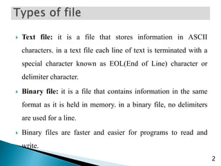  Text file: it is a file that stores information in ASCII
characters. in a text file each line of text is terminated with a
special character known as EOL(End of Line) character or
delimiter character.
 Binary file: it is a file that contains information in the same
format as it is held in memory. in a binary file, no delimiters
are used for a line.
 Binary files are faster and easier for programs to read and
write.
2
 
