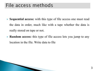  Sequential access: with this type of file access one must read
the data in order, much like with a tape whether the data is
really stored on tape or not.
 Random access: this type of file access lets you jump to any
location in the file. Write data to file
3
 