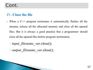 IV. Close the file
 When a C++ program terminates it automatically flushes all the
streams, release all the allocated memory and close all the opened
files. But it is always a good practice that a programmer should
close all the opened files before program termination.
◦ input_filename_var.close();
◦ output_filename_var.close();
57
 