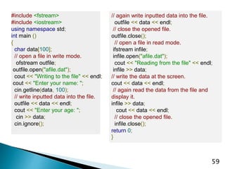 59
#include <fstream>
#include <iostream>
using namespace std;
int main ()
{
char data[100];
// open a file in write mode.
ofstream outfile;
outfile.open("afile.dat");
cout << "Writing to the file" << endl;
cout << "Enter your name: ";
cin.getline(data, 100);
// write inputted data into the file.
outfile << data << endl;
cout << "Enter your age: ";
cin >> data;
cin.ignore();
// again write inputted data into the file.
outfile << data << endl;
// close the opened file.
outfile.close();
// open a file in read mode.
ifstream infile;
infile.open("afile.dat");
cout << "Reading from the file" << endl;
infile >> data;
// write the data at the screen.
cout << data << endl;
// again read the data from the file and
display it.
infile >> data;
cout << data << endl;
// close the opened file.
infile.close();
return 0;
}
 