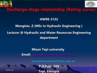 Discharge-stage relationship (Rating curve):
HWRE-3122
Mengistu .Z (MSc in Hydraulic Engineering )
Lecturer @ Hydraulic and Water Resources Engineering
department
Mizan Tepi university
Email: mengistu.zantet@gmail.com
mengistuzantet@mtu.edu.et
P.O.Box: 260
Tepi, Ethiopia
20-Dec-22 1
 