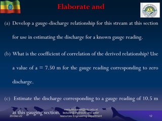 Elaborate and
20-Dec-22
mengistuzantet@mtu.edu.et
lecturer@ Hydraulic and water
resources Engineering Department 12
(a) Develop a gauge-discharge relationship for this stream at this section
for use in estimating the discharge for a known gauge reading.
(b) What is the coefficient of correlation of the derived relationship? Use
a value of a = 7.50 m for the gauge reading corresponding to zero
discharge.
(c) Estimate the discharge corresponding to a gauge reading of 10.5 m
at this gauging section.
 
