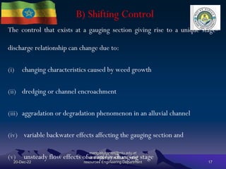 B) Shifting Control
20-Dec-22
mengistuzantet@mtu.edu.et
lecturer@ Hydraulic and water
resources Engineering Department 17
The control that exists at a gauging section giving rise to a unique stage-
discharge relationship can change due to:
(i) changing characteristics caused by weed growth
(ii) dredging or channel encroachment
(iii) aggradation or degradation phenomenon in an alluvial channel
(iv) variable backwater effects affecting the gauging section and
(v) unsteady flow effects of a rapidly changing stage
 