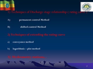 1) Techniques of Discharge-stage relationship ( rating curve )
A) permanent control Method
B) shifted control Method
2) Techniques of extending the rating curve
a) conveyance method
b) logarithmic – plot method
3) Hydrometry stations, .
2
 