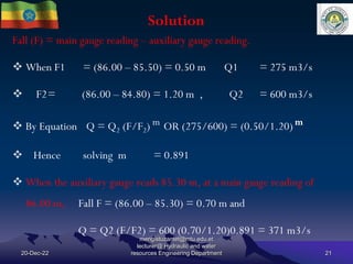 Solution
20-Dec-22
mengistuzantet@mtu.edu.et
lecturer@ Hydraulic and water
resources Engineering Department 21
Fall (F) = main gauge reading – auxiliary gauge reading.
 When F1 = (86.00 – 85.50) = 0.50 m Q1 = 275 m3/s
 F2= (86.00 – 84.80) = 1.20 m , Q2 = 600 m3/s
 By Equation Q = Q2 (F/F2) m OR (275/600) = (0.50/1.20)m
 Hence solving m = 0.891
 When the auxiliary gauge reads 85.30 m, at a main gauge reading of
86.00 m, Fall F = (86.00 – 85.30) = 0.70 m and
Q = Q2 (F/F2) = 600 (0.70/1.20)0.891 = 371 m3/s
 