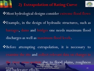 2) Extrapolation of Rating Curve
20-Dec-22
mengistuzantet@mtu.edu.et
lecturer@ Hydraulic and water
resources Engineering Department 23
Most hydrological designs consider extreme flood flows
Example, in the design of hydraulic structures, such as
barrages, dams and bridges one needs maximum flood
discharges as well as maximum flood levels.
Before attempting extrapolation, it is necessary to
examine the site and collect relevant data on changes in
the river cross-section due to flood plains, roughness
and backwater effects.
 