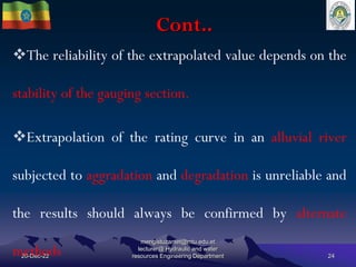 Cont..
20-Dec-22
mengistuzantet@mtu.edu.et
lecturer@ Hydraulic and water
resources Engineering Department 24
The reliability of the extrapolated value depends on the
stability of the gauging section.
Extrapolation of the rating curve in an alluvial river
subjected to aggradation and degradation is unreliable and
the results should always be confirmed by alternate
methods
 