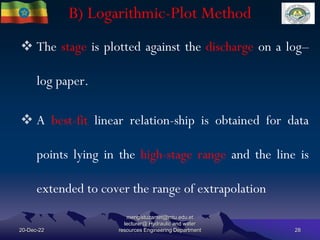 B) Logarithmic-Plot Method
20-Dec-22
mengistuzantet@mtu.edu.et
lecturer@ Hydraulic and water
resources Engineering Department 28
 The stage is plotted against the discharge on a log–
log paper.
 A best-fit linear relation-ship is obtained for data
points lying in the high-stage range and the line is
extended to cover the range of extrapolation
 