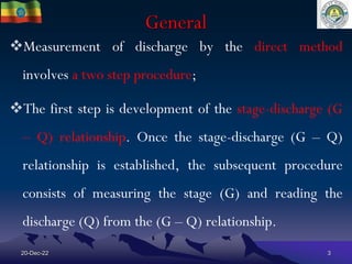 General
20-Dec-22 3
Measurement of discharge by the direct method
involves a two step procedure;
The first step is development of the stage-discharge (G
– Q) relationship. Once the stage-discharge (G – Q)
relationship is established, the subsequent procedure
consists of measuring the stage (G) and reading the
discharge (Q) from the (G – Q) relationship.
 