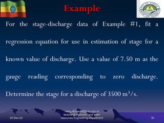 Example
20-Dec-22
mengistuzantet@mtu.edu.et
lecturer@ Hydraulic and water
resources Engineering Department 30
For the stage-discharge data of Example #1, fit a
regression equation for use in estimation of stage for a
known value of discharge. Use a value of 7.50 m as the
gauge reading corresponding to zero discharge.
Determine the stage for a discharge of 3500 m3/s.
 