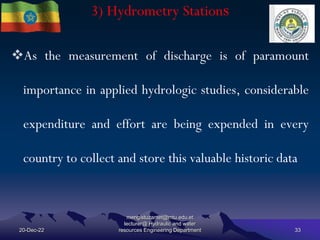 3) Hydrometry Stations
20-Dec-22
mengistuzantet@mtu.edu.et
lecturer@ Hydraulic and water
resources Engineering Department 33
As the measurement of discharge is of paramount
importance in applied hydrologic studies, considerable
expenditure and effort are being expended in every
country to collect and store this valuable historic data
 