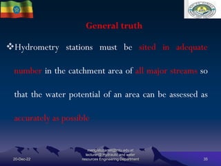 General truth
20-Dec-22
mengistuzantet@mtu.edu.et
lecturer@ Hydraulic and water
resources Engineering Department 35
Hydrometry stations must be sited in adequate
number in the catchment area of all major streams so
that the water potential of an area can be assessed as
accurately as possible
 