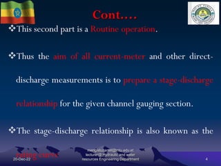 Cont.…
20-Dec-22
mengistuzantet@mtu.edu.et
lecturer@ Hydraulic and water
resources Engineering Department 4
This second part is a Routine operation.
Thus the aim of all current-meter and other direct-
discharge measurements is to prepare a stage-discharge
relationship for the given channel gauging section.
The stage-discharge relationship is also known as the
rating curve
 