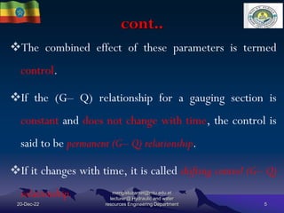 cont..
20-Dec-22
mengistuzantet@mtu.edu.et
lecturer@ Hydraulic and water
resources Engineering Department 5
The combined effect of these parameters is termed
control.
If the (G– Q) relationship for a gauging section is
constant and does not change with time, the control is
said to be permanent (G– Q) relationship.
If it changes with time, it is called shifting control (G– Q)
relationship.
 