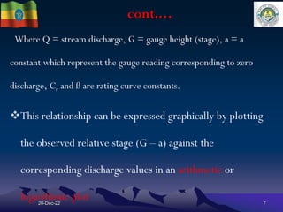 cont.…
Where Q = stream discharge, G = gauge height (stage), a = a
constant which represent the gauge reading corresponding to zero
discharge, Cr and ß are rating curve constants.
This relationship can be expressed graphically by plotting
the observed relative stage (G – a) against the
corresponding discharge values in an arithmetic or
logarithmic plot
20-Dec-22 7
 