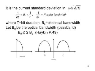 12
It is the current standard deviation in
where T=bit duration, Be=electrical bandwidth
Let B0 be the optical bandwidth (passband)
B0 ≧ 2 Be (Haykin P.49)
pA Hz
1 1 1
,
2 2
e
B Nyquist bandwidth
T T T
  
Bandwidth
Passband
c
f
 c
f
 