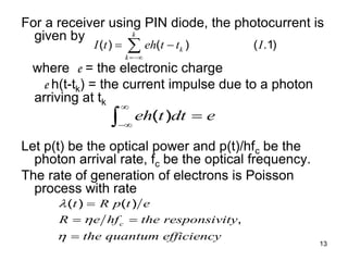 13
For a receiver using PIN diode, the photocurrent is
given by
where e = the electronic charge
e h(t-tk) = the current impulse due to a photon
arriving at tk
Let p(t) be the optical power and p(t)/hfc be the
photon arrival rate, fc be the optical frequency.
The rate of generation of electrons is Poisson
process with rate
( ) ( ) ( .1)
k
k
k
I t eh t t I

 

( )
eh t dt e




( ) ( )
,
c
t R p t e
R e hf the responsivity
the quantum efficiency




 

 