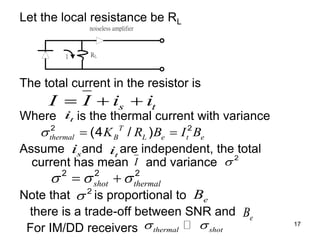 17
Let the local resistance be RL
The total current in the resistor is
Where is the thermal current with variance
Assume and are independent, the total
current has mean and variance
Note that is proportional to
there is a trade-off between SNR and
For IM/DD receivers
noiseless amplifier
RL
I
s t
I I i i
  
t
i
2 2
(4 / )
T
thermal B L e t e
K R B I B
  
t
i
s
i
I 2

2 2 2
shot thermal
  
 
2
 e
B
e
B
thermal shot
 
 