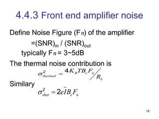 18
4.4.3 Front end amplifier noise
Define Noise Figure (Fn) of the amplifier
=(SNR)in / (SNR)out
typically Fn = 3~5dB
The thermal noise contribution is
Similary
2 4 B e n
thermal
L
K TB F
R
 
2
2
shot e n
eIB F
 
 