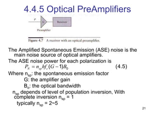 21
4.4.5 Optical PreAmplifiers
The Amplified Spontaneous Emission (ASE) noise is the
main noise source of optical amplifiers.
The ASE noise power for each polarization is
Where nsp: the spontaneous emission factor
G: the amplifier gain
Bo: the optical bandwidth
nsp depends of level of population inversion, With
complete inversion nsp = 1
typically nsp = 2~5
0
( 1) (4.5)
N sp c
P n hf G B
 
 