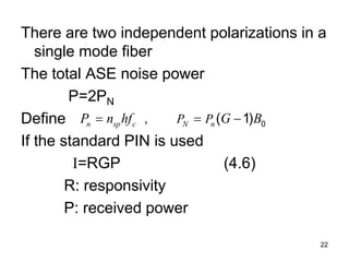 22
There are two independent polarizations in a
single mode fiber
The total ASE noise power
P=2PN
Define
If the standard PIN is used
I=RGP (4.6)
R: responsivity
P: received power
0
, ( 1)
n sp c N n
P P
P n hf G B
  
 