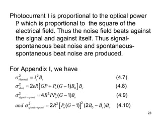 23
Photocurrent I is proportional to the optical power
P which is proportional to the square of the
electrical field. Thus the noise field beats against
the signal and against itself. Thus signal-
spontaneous beat noise and spontaneous-
spontaneous beat noise are produced.
For Appendix I, we have
 
 
2 2
2
0
2 2
2
2 2
0
(4.7)
2 ( 1) (4.8)
4 ( 1) (4.9)
2 ( 1) (2 ) (4.10)
thermal t e
shot n e
signal spont n e
spont spont n e e
I B
eR GP P G B B
R PP G B
and R P G B B B







  
 
  
 