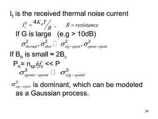 24
It is the received thermal noise current
If G is large (e.g > 10dB)
If Bo is small ≈ 2Be
Pn= nsphfc << P
is dominant, which can be modeled
as a Gaussian process.
2 4
,
B
t
K T
I R resistance
R
 
2 2 2 2
, ,
thermal shot sig spont spont spont
   
 
2 2
spont spont sig spont
 
 
2
sig sopnt
 
 