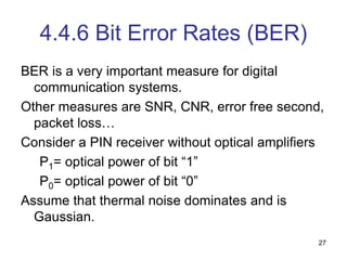 27
4.4.6 Bit Error Rates (BER)
BER is a very important measure for digital
communication systems.
Other measures are SNR, CNR, error free second,
packet loss…
Consider a PIN receiver without optical amplifiers
P1= optical power of bit “1”
P0= optical power of bit “0”
Assume that thermal noise dominates and is
Gaussian.
 