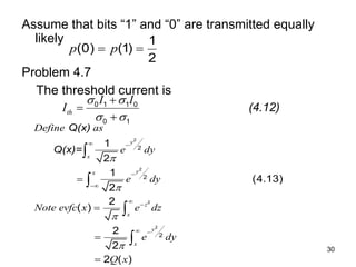 30
Assume that bits “1” and “0” are transmitted equally
likely
Problem 4.7
The threshold current is
1
(0) (1)
2
p p
 
(4.12)
0 1 1 0
0 1
th
I I
I
 
 



Q(x)
Q(x)=
2
2
2
2
2
2
2
1
2
1
(4.13)
2
2
( )
2
2
2 ( )
y
x
y
x
z
x
y
x
Define as
e dy
e dy
Note evfc x e dz
e dy
Q x




 




 








 