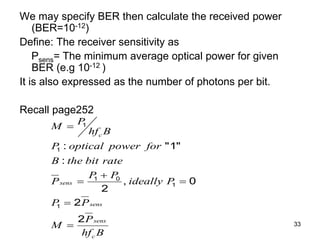 33
We may specify BER then calculate the received power
(BER=10-12)
Define: The receiver sensitivity as
Psens= The minimum average optical power for given
BER (e.g 10-12 )
It is also expressed as the number of photons per bit.
Recall page252
1
1
1 0
1
1
: "1"
:
, 0
2
2
2
c
sens
sens
sens
c
P
M
hf B
P optical power for
B the bit rate
P P
P ideally P
P P
P
M
hf B


 


 