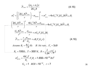 35
 
0 1
2
2 2 2
1
2
2
2
2
(4.15)
2
2
4 ( )
2 4
4 ( )
( )
(
therm
sens
m
sens
m
sens
therm m A m e
sens sens
m m therm
sens
m A m e
sens
m therm
m A m e
therm
sens e A m
m
r
P
G R
G RP
eG F G RP B
r
G RP G RP
eG F G RP B
r r
G RP
eG F G B
r r
r
P eB F G
R G
 
  





 
 
   
 
 
 
 
 
 
 
 
 
 
 
 
 
2 22 2
12
) (4.16)
: , 3
2
100 , 300 , ( )
1.24
4
1.656 10
1 10 , 7
e n
L
B
therm n e
L
m
r
B
Assume B Hz B bit rate F dB
A
R T K R
W
K T
F B BA
R
G BER r

 

 
    
  
  
 
