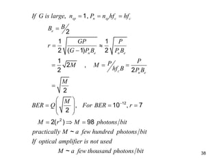 38
12
2
, 1,
2
1 1
2 ( 1) 2
1
2 ,
2 2
2
, 10 , 7
2
2( ) 98
~
~
sp n sp c c
e
n e n e
c n e
If G is large n P n hf hf
B
B
GP P
r
G P B P B
P
P
M M
hf B P B
M
M
BER Q For BER r
M r M photons bit
practically M a few hundred photons bit
If optical amplifier is not used
M a f

  

 

  

 
  
 
 
 
  
ew thousand photons bit
 