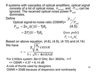39
If systems with cascades of optical amplifiers, optical signal
consists of a lot of optical noise, and can be
ignored. The received optical noise power PASE
dominates.
Define
Optical signal-to-noise ratio (OSNR)=
Based on above equation, (4.6), (4.9), (4.10) and (4.14)
We have
For 2.5Gb/s system, Be=2 GHz, Bo= 36GHz, r=7
=> OSNR = 4.37 = 6.14 dB
A rule of thumb used by designers
OSNR ≈ 20dB because of dispersion and nonlinearity
rec
ASE
P
P
0
0
2 ( 1) (4.5)
2 ( 1) ( )
ASE sp c
n
P n hf G B
P G B two pols
 
 
0
2
1 1 4
e
B
OSNR
B
r
OSNR

 
n sp c
P n hf

thermal
 shot

 